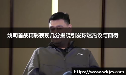 姚明首战精彩表现几分揭晓引发球迷热议与期待