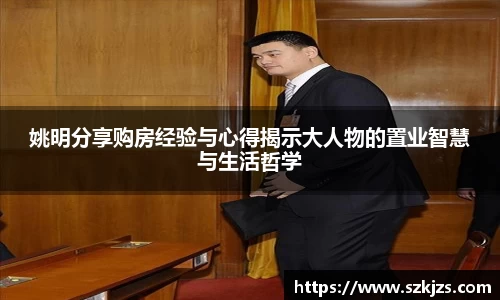 姚明分享购房经验与心得揭示大人物的置业智慧与生活哲学