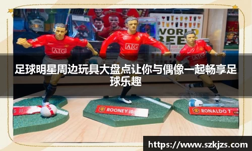 足球明星周边玩具大盘点让你与偶像一起畅享足球乐趣