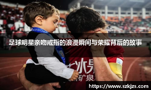 足球明星亲吻戒指的浪漫瞬间与荣耀背后的故事