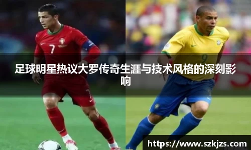 足球明星热议大罗传奇生涯与技术风格的深刻影响