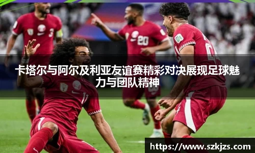 卡塔尔与阿尔及利亚友谊赛精彩对决展现足球魅力与团队精神