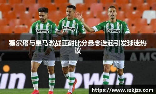 塞尔塔与皇马激战正酣比分悬念迭起引发球迷热议
