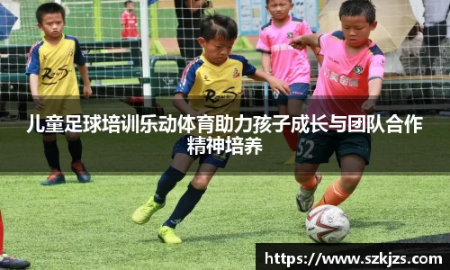 儿童足球培训乐动体育助力孩子成长与团队合作精神培养